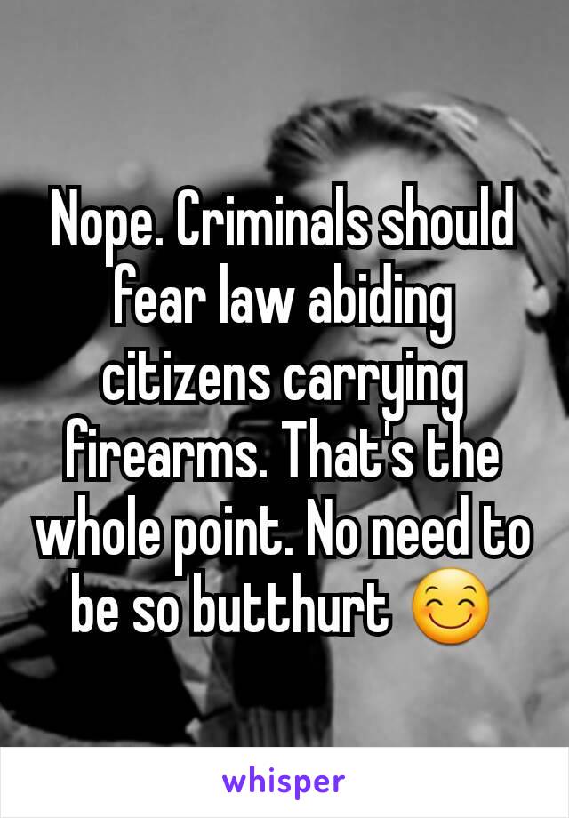 Nope. Criminals should fear law abiding citizens carrying firearms. That's the whole point. No need to be so butthurt 😊