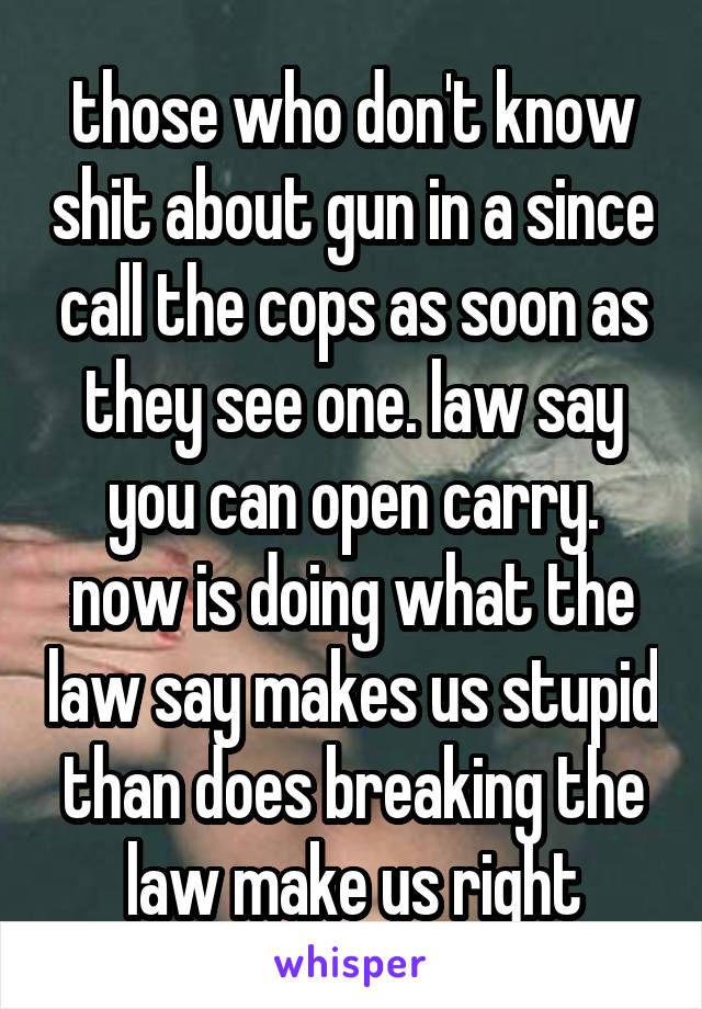 those who don't know shit about gun in a since call the cops as soon as they see one. law say you can open carry. now is doing what the law say makes us stupid than does breaking the law make us right