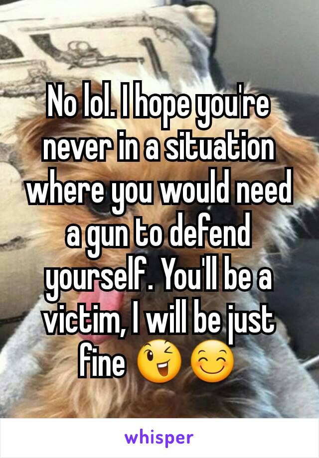 No lol. I hope you're never in a situation where you would need a gun to defend yourself. You'll be a victim, I will be just fine 😉😊