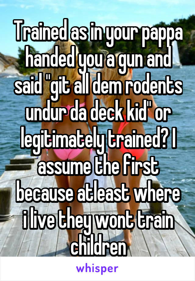 Trained as in your pappa handed you a gun and said "git all dem rodents undur da deck kid" or legitimately trained? I assume the first because atleast where i live they wont train children