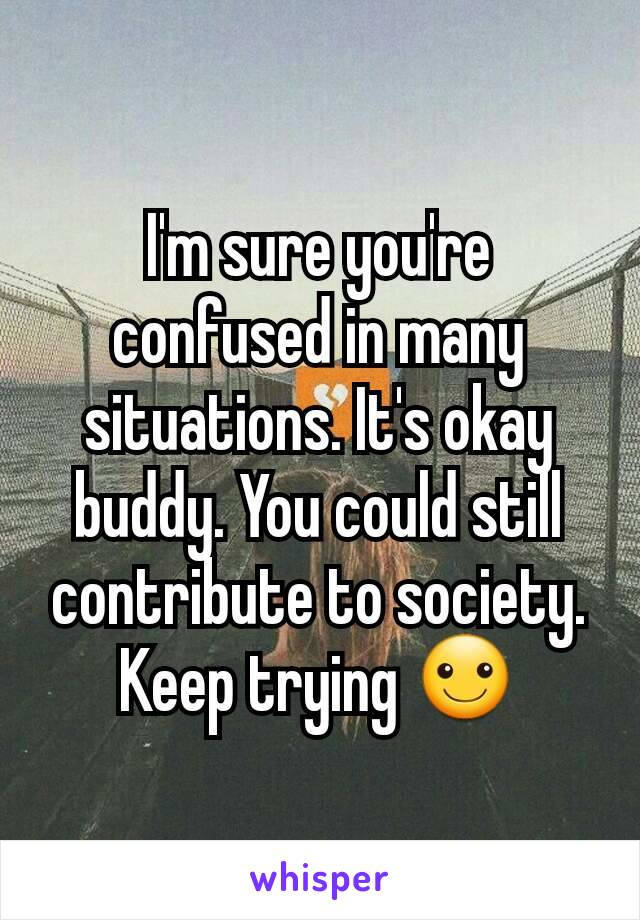 I'm sure you're confused in many situations. It's okay buddy. You could still contribute to society. Keep trying ☺