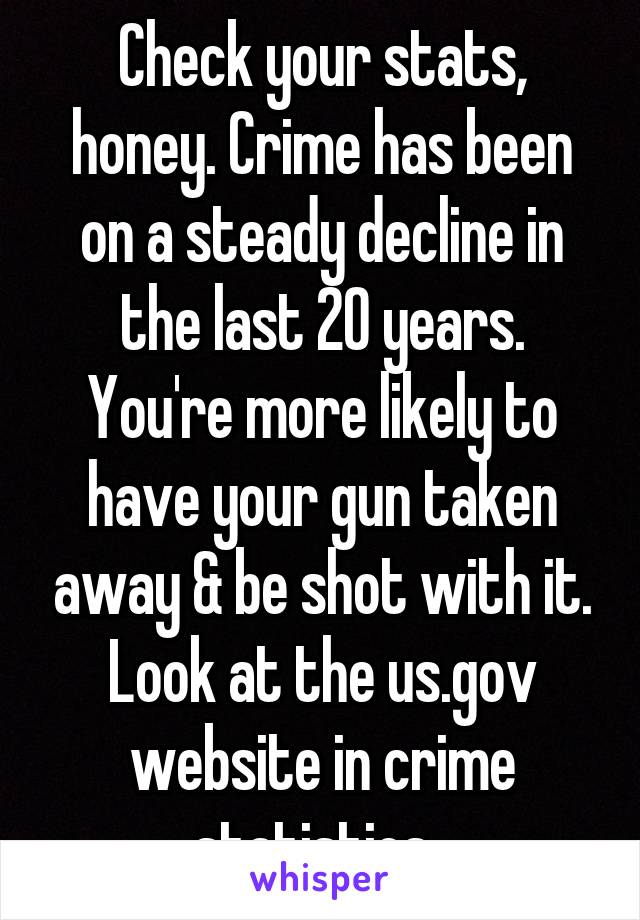 Check your stats, honey. Crime has been on a steady decline in the last 20 years. You're more likely to have your gun taken away & be shot with it. Look at the us.gov website in crime statistics. 