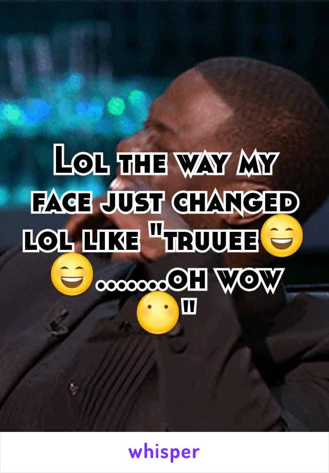 Lol the way my face just changed lol like "truuee😄😄.......oh wow 😶"