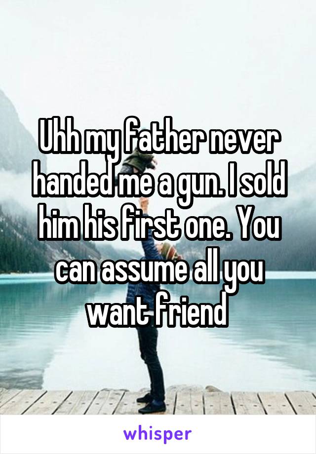 Uhh my father never handed me a gun. I sold him his first one. You can assume all you want friend 