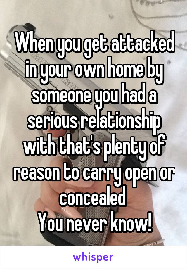 When you get attacked in your own home by someone you had a serious relationship with that's plenty of reason to carry open or concealed 
You never know!