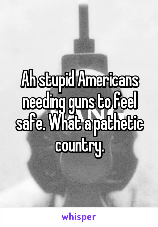 Ah stupid Americans needing guns to feel safe. What a pathetic country.