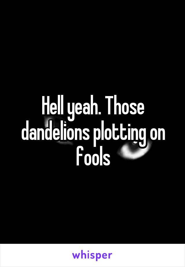 Hell yeah. Those dandelions plotting on fools