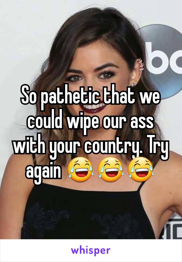 So pathetic that we could wipe our ass with your country. Try again 😂😂😂