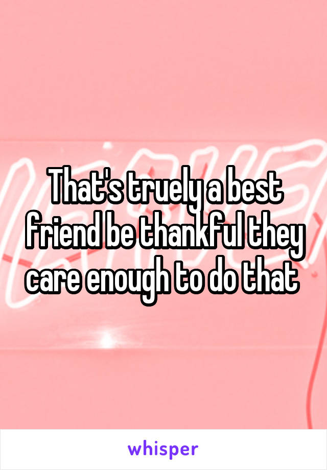 That's truely a best friend be thankful they care enough to do that 