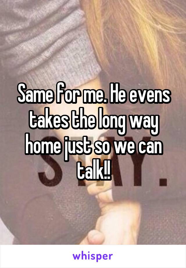 Same for me. He evens takes the long way home just so we can talk!!