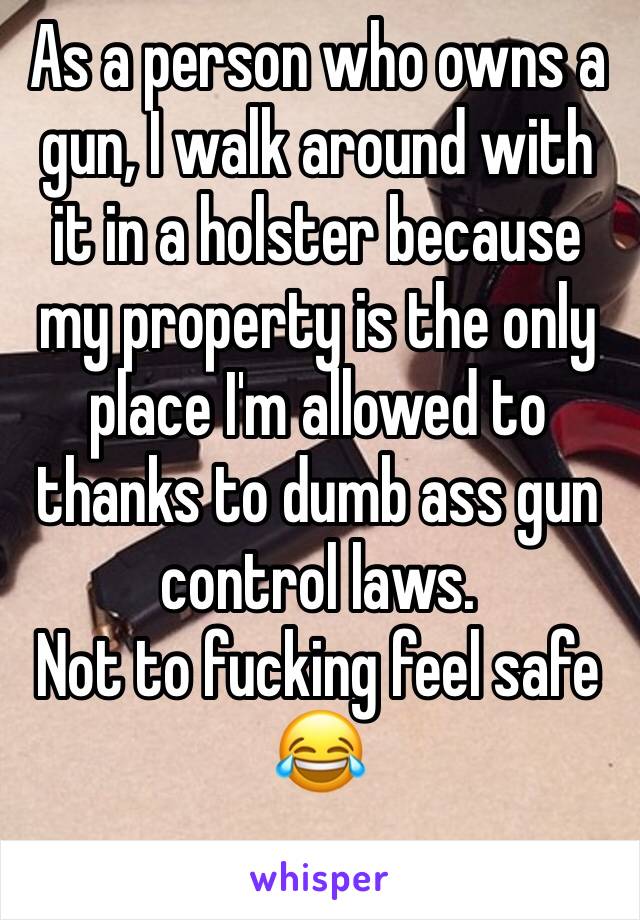 As a person who owns a gun, I walk around with it in a holster because my property is the only place I'm allowed to thanks to dumb ass gun control laws. 
Not to fucking feel safe 😂 
