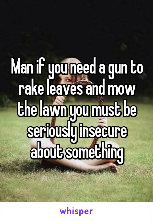 Man if you need a gun to rake leaves and mow the lawn you must be seriously insecure about something