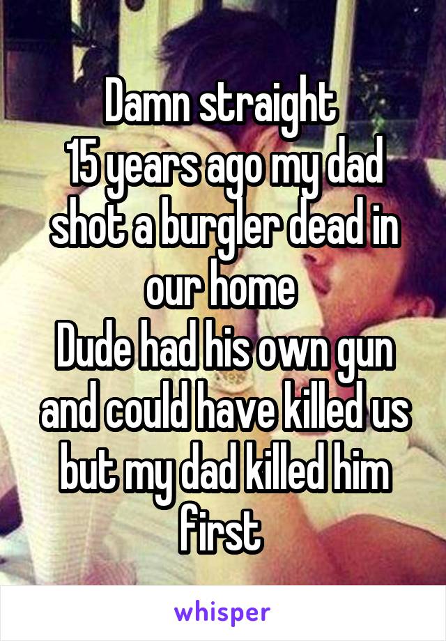 Damn straight 
15 years ago my dad shot a burgler dead in our home 
Dude had his own gun and could have killed us but my dad killed him first 