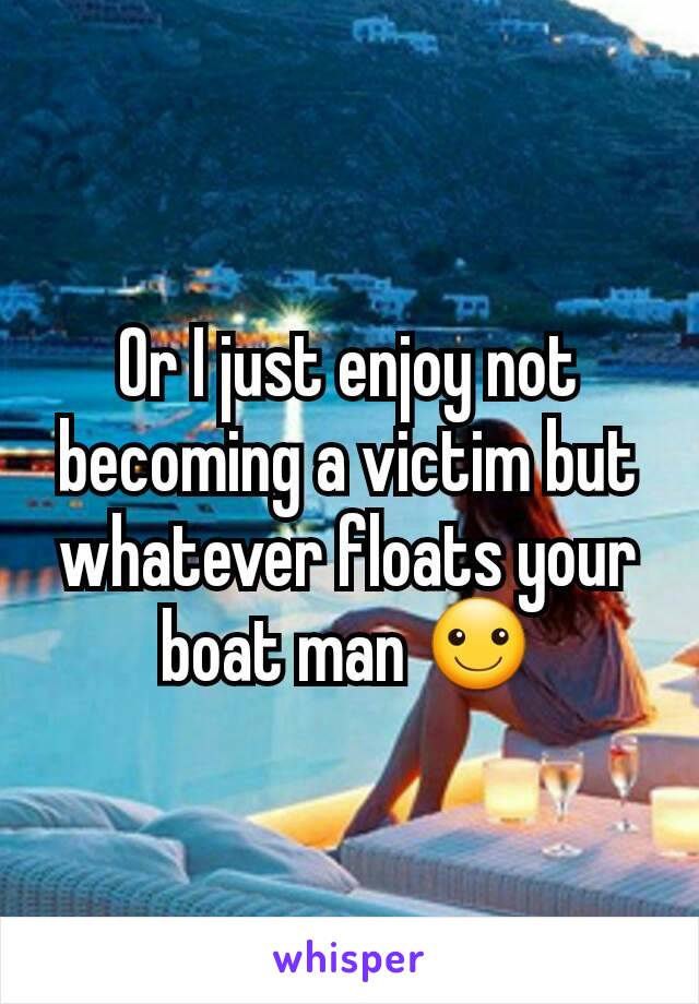 Or I just enjoy not becoming a victim but whatever floats your boat man ☺