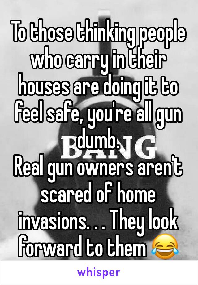 To those thinking people who carry in their houses are doing it to feel safe, you're all gun dumb. 
Real gun owners aren't scared of home invasions. . . They look forward to them 😂