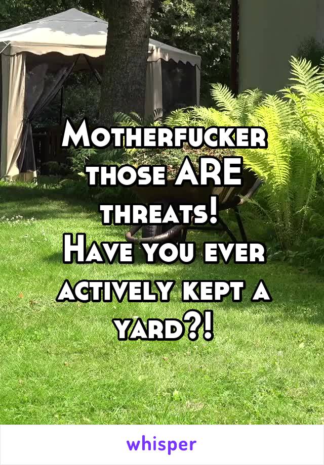 Motherfucker those ARE threats! 
Have you ever actively kept a yard?!