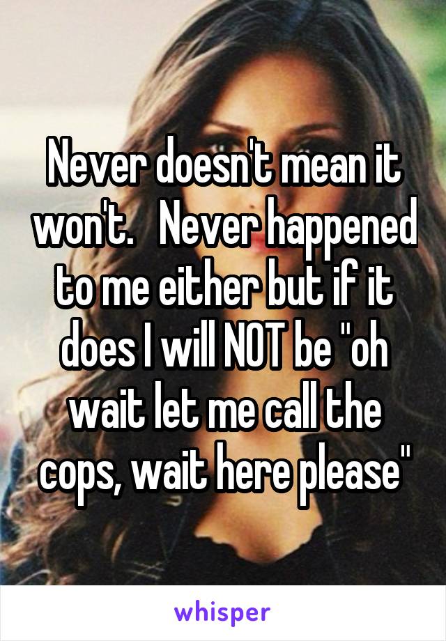 Never doesn't mean it won't.   Never happened to me either but if it does I will NOT be "oh wait let me call the cops, wait here please"