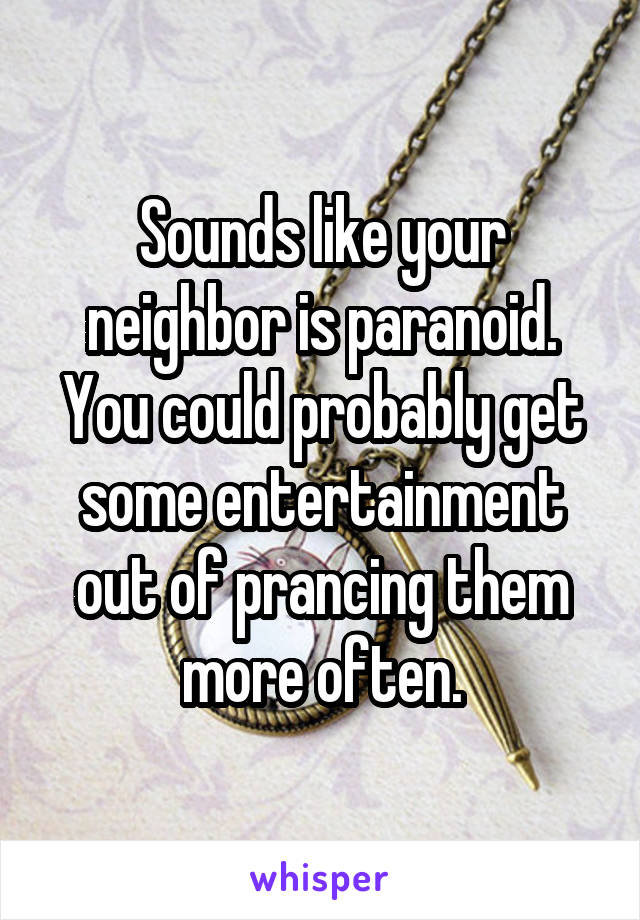 Sounds like your neighbor is paranoid. You could probably get some entertainment out of prancing them more often.