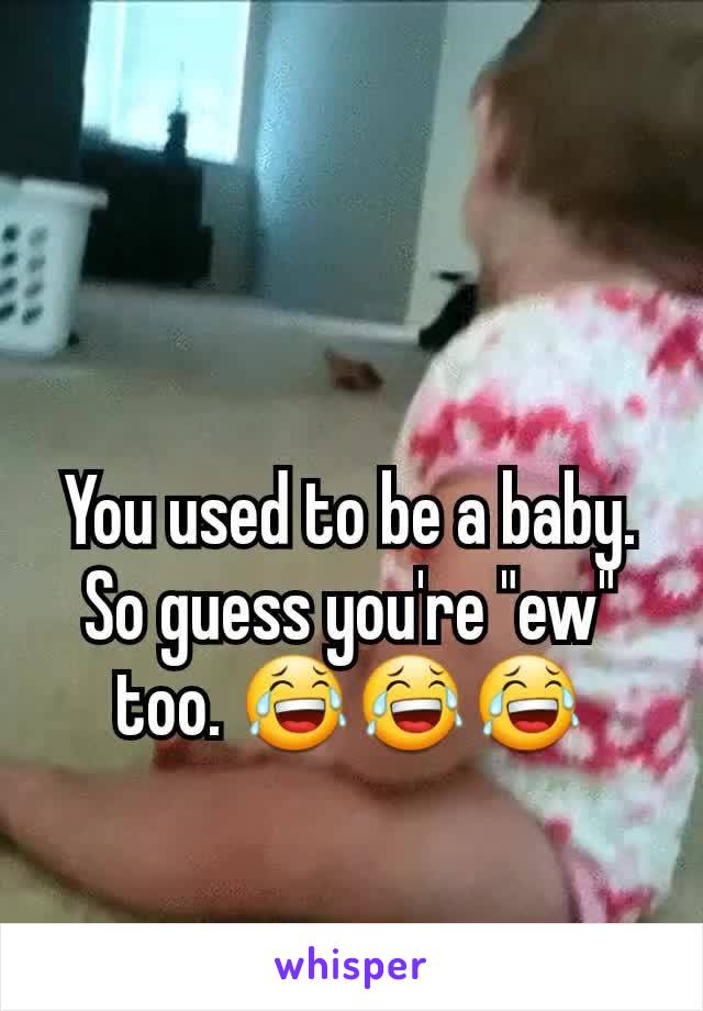 You used to be a baby. So guess you're "ew" too. 😂😂😂