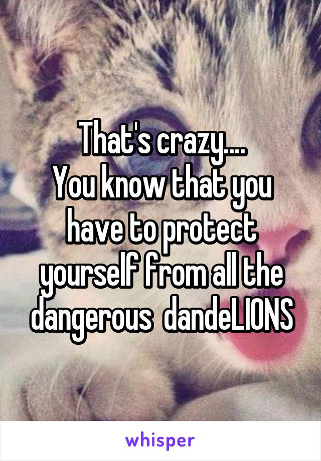 That's crazy....
You know that you have to protect yourself from all the dangerous  dandeLIONS