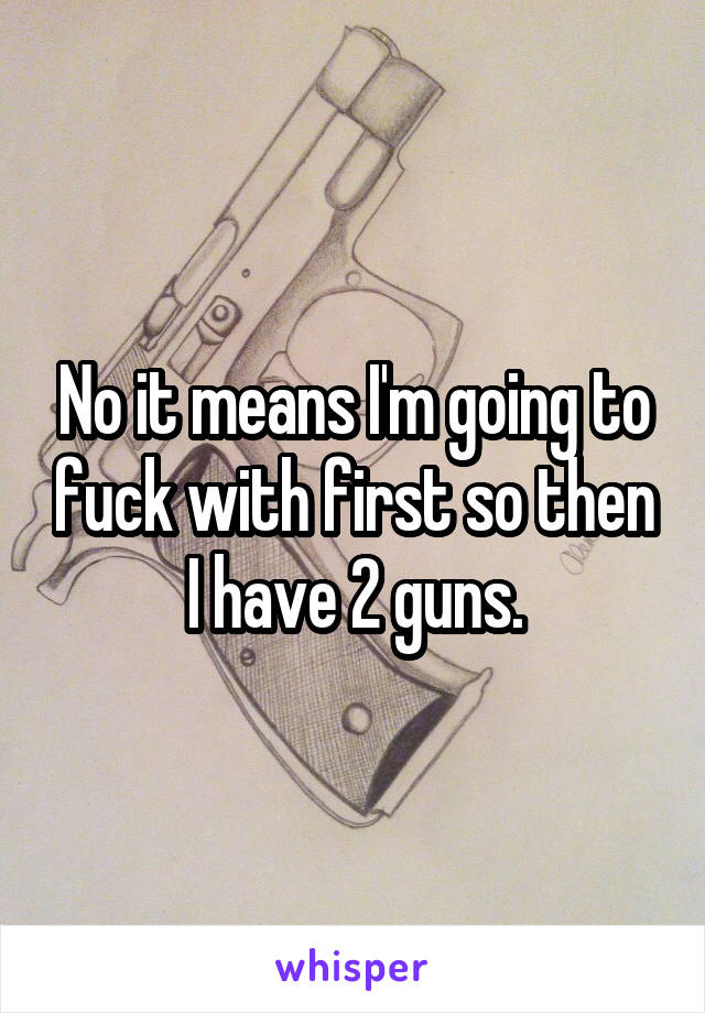 No it means I'm going to fuck with first so then I have 2 guns.