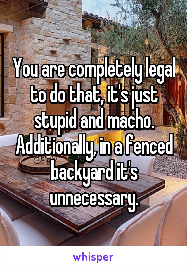 You are completely legal to do that, it's just stupid and macho. Additionally, in a fenced backyard it's unnecessary.