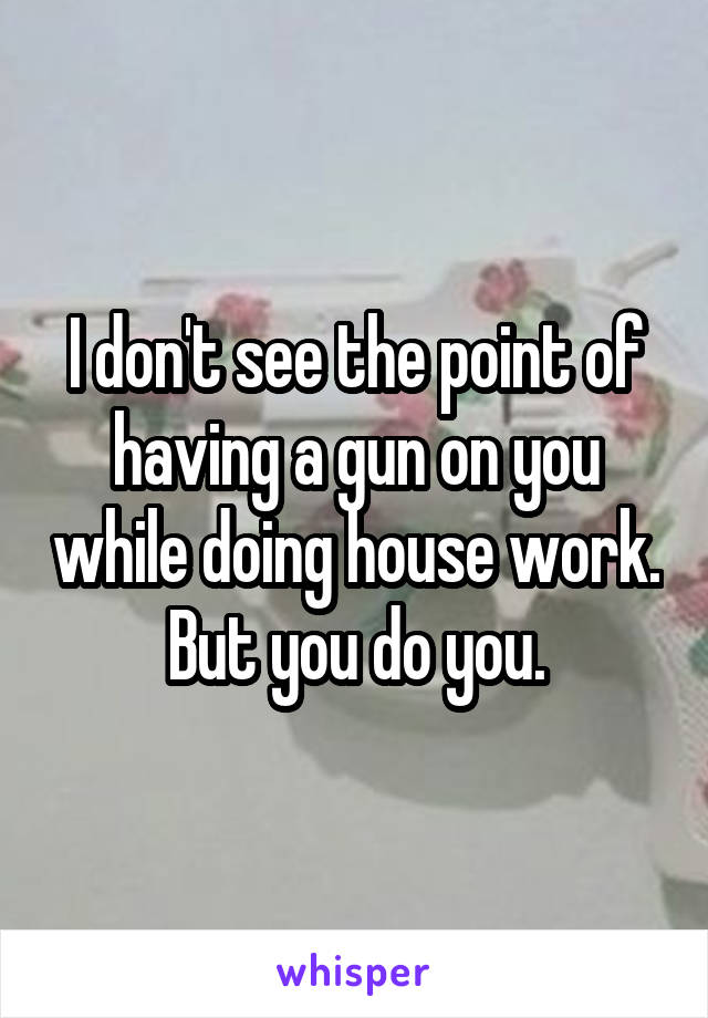 I don't see the point of having a gun on you while doing house work. But you do you.