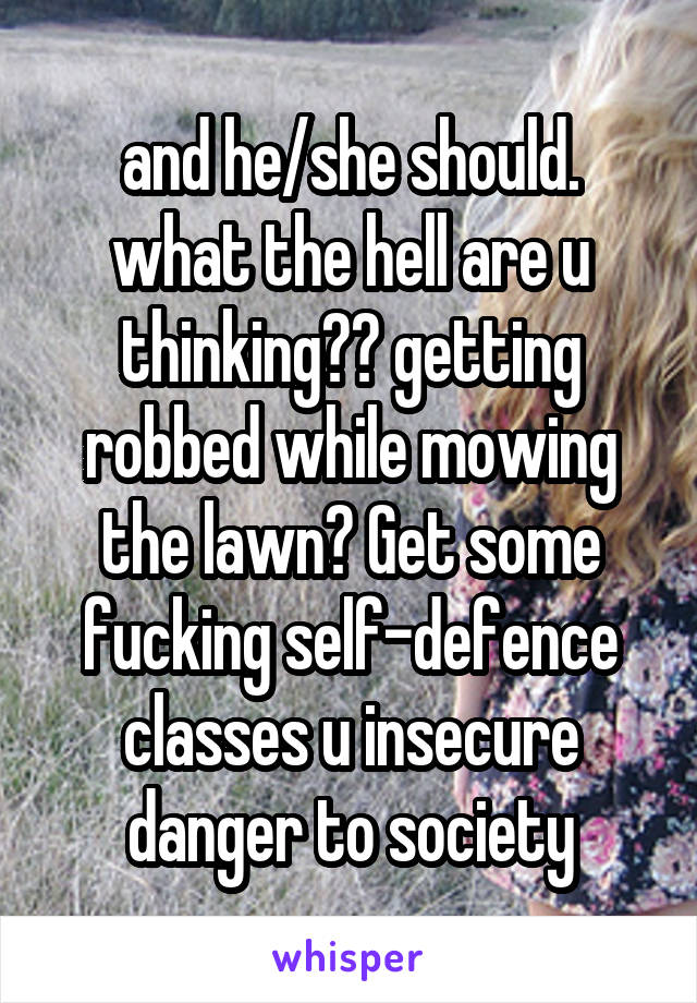 and he/she should. what the hell are u thinking?? getting robbed while mowing the lawn? Get some fucking self-defence classes u insecure danger to society