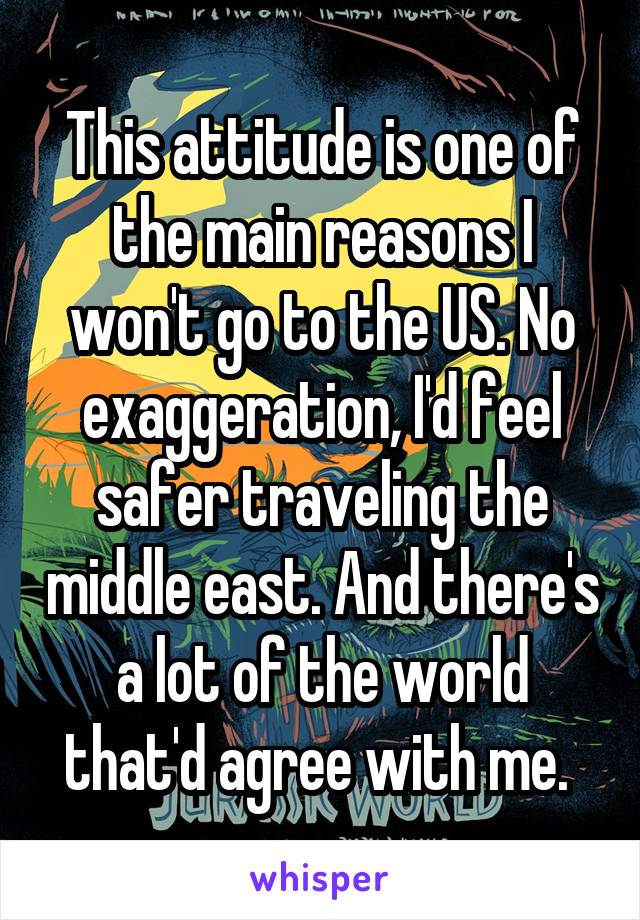 This attitude is one of the main reasons I won't go to the US. No exaggeration, I'd feel safer traveling the middle east. And there's a lot of the world that'd agree with me. 