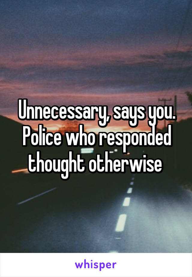 Unnecessary, says you. Police who responded thought otherwise 