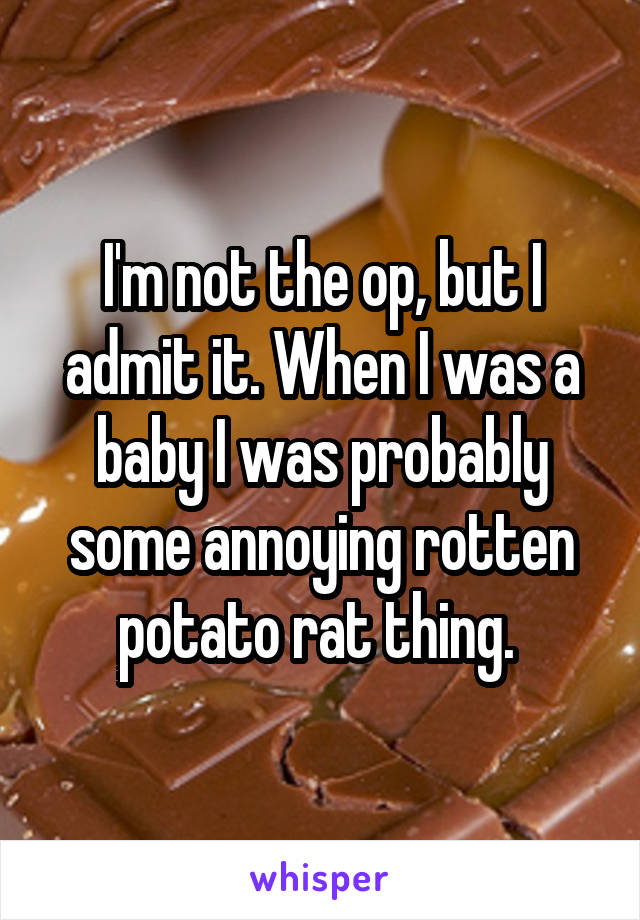 I'm not the op, but I admit it. When I was a baby I was probably some annoying rotten potato rat thing. 