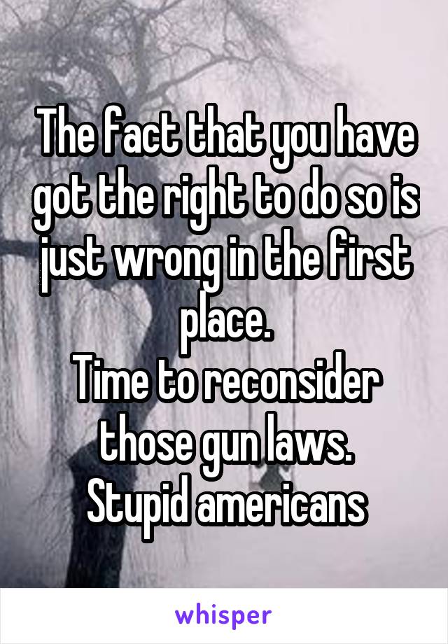 The fact that you have got the right to do so is just wrong in the first place.
Time to reconsider those gun laws.
Stupid americans