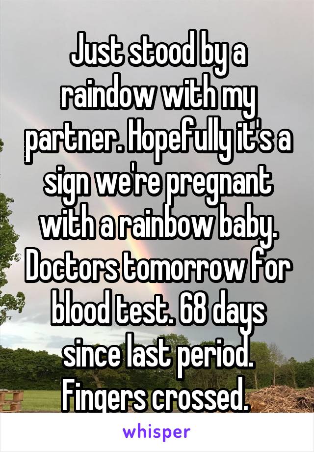 Just stood by a raindow with my partner. Hopefully it's a sign we're pregnant with a rainbow baby. Doctors tomorrow for blood test. 68 days since last period. Fingers crossed. 