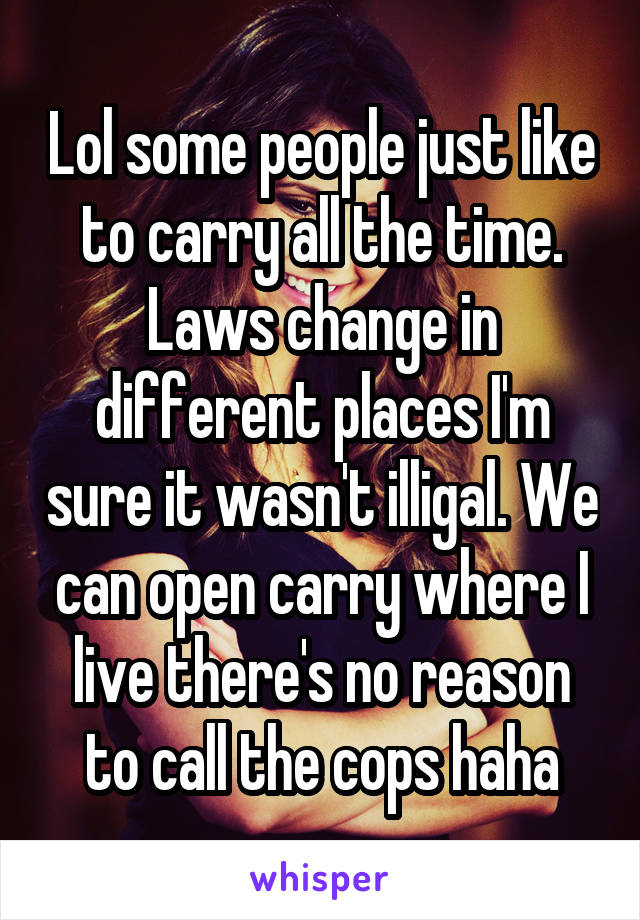 Lol some people just like to carry all the time. Laws change in different places I'm sure it wasn't illigal. We can open carry where I live there's no reason to call the cops haha