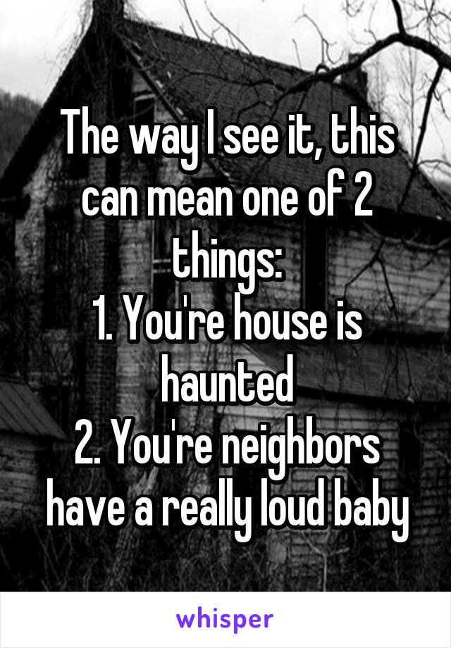 The way I see it, this can mean one of 2 things:
1. You're house is haunted
2. You're neighbors have a really loud baby