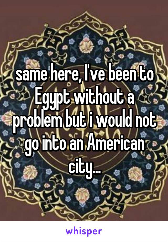 same here, I've been to Egypt without a problem but i would not go into an American city...