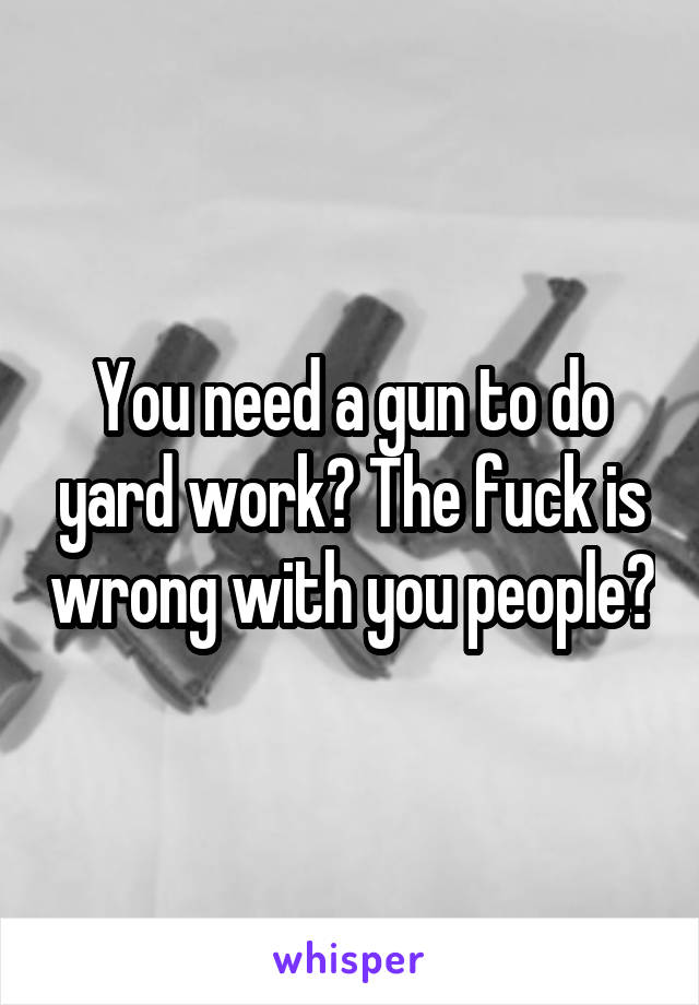 You need a gun to do yard work? The fuck is wrong with you people?