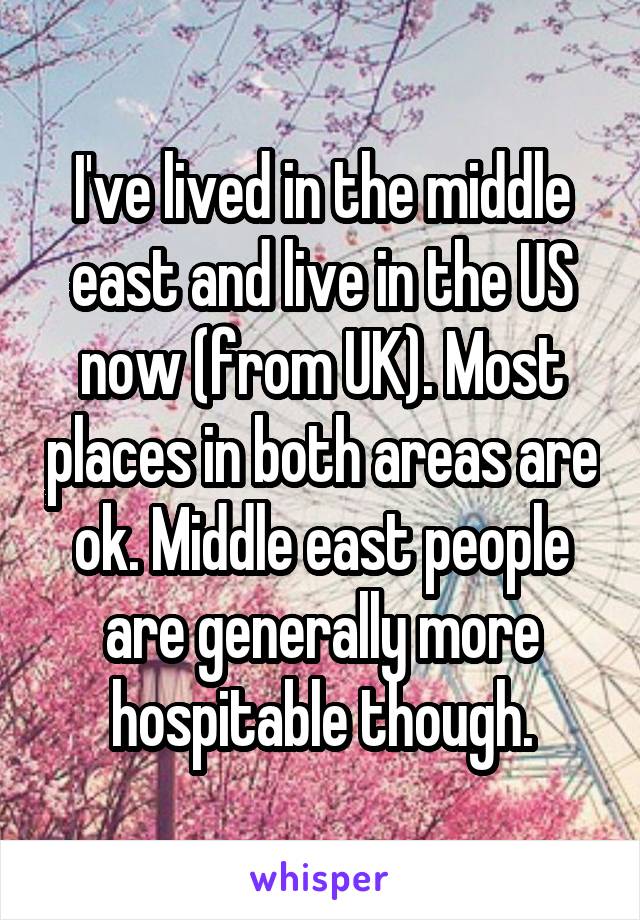 I've lived in the middle east and live in the US now (from UK). Most places in both areas are ok. Middle east people are generally more hospitable though.