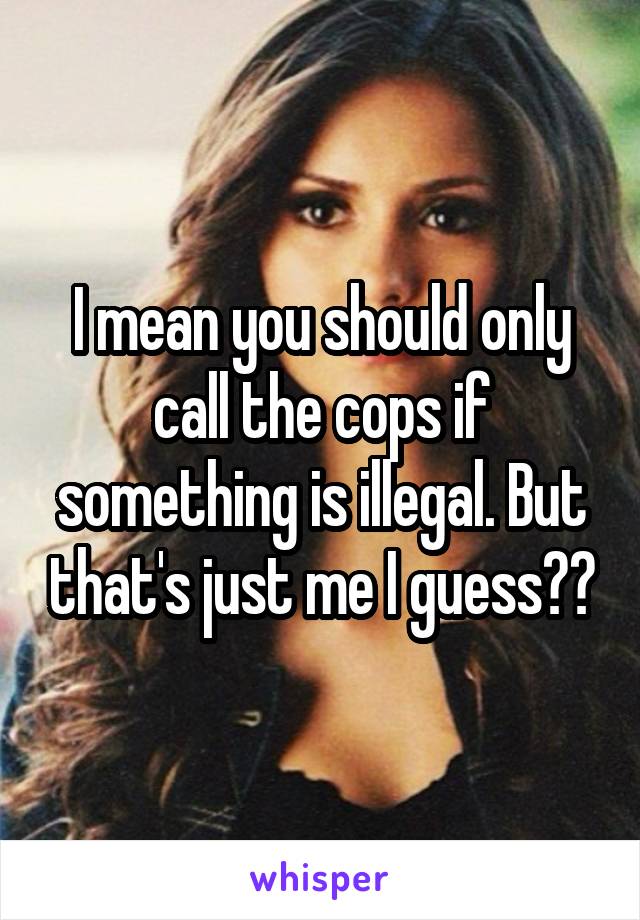 I mean you should only call the cops if something is illegal. But that's just me I guess??