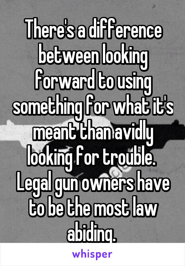 There's a difference between looking forward to using something for what it's meant than avidly looking for trouble. 
Legal gun owners have to be the most law abiding. 