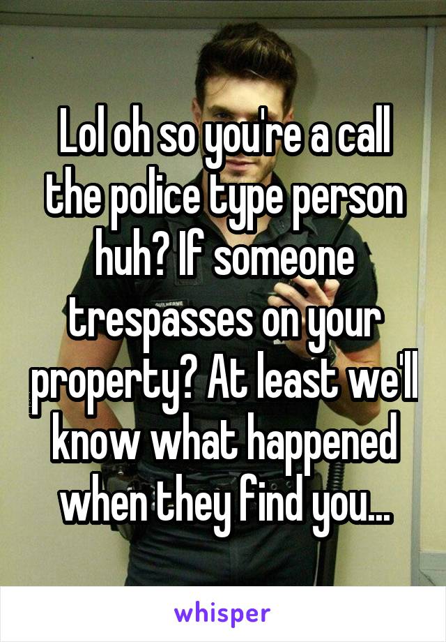 Lol oh so you're a call the police type person huh? If someone trespasses on your property? At least we'll know what happened when they find you...