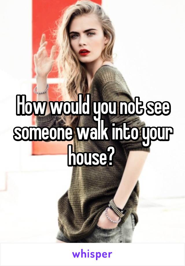 How would you not see someone walk into your house? 