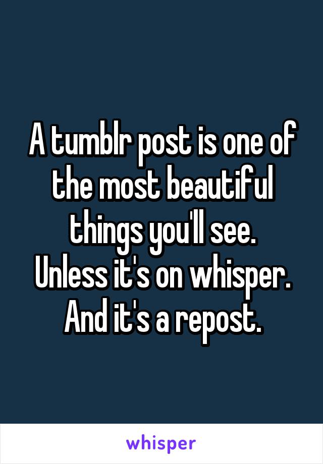 A tumblr post is one of the most beautiful things you'll see.
Unless it's on whisper.
And it's a repost.