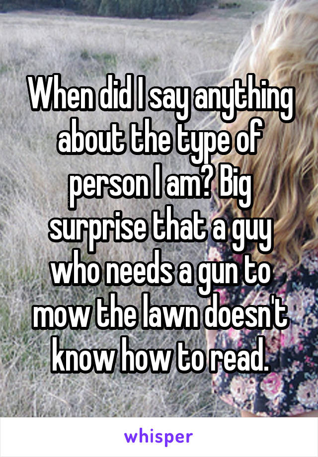 When did I say anything about the type of person I am? Big surprise that a guy who needs a gun to mow the lawn doesn't know how to read.