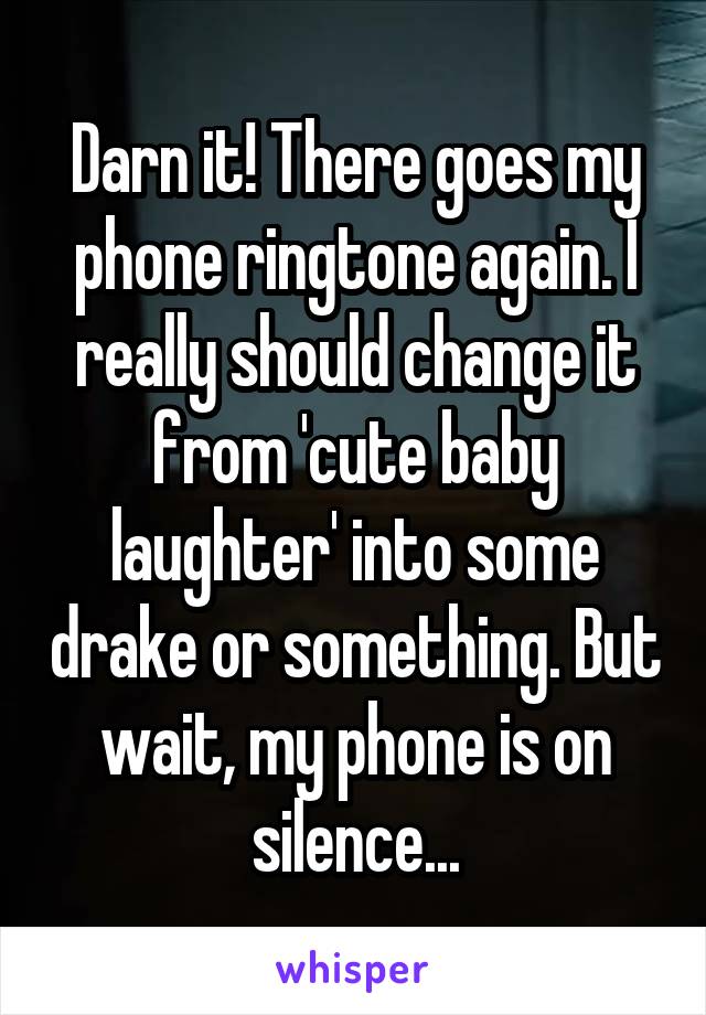 Darn it! There goes my phone ringtone again. I really should change it from 'cute baby laughter' into some drake or something. But wait, my phone is on silence...