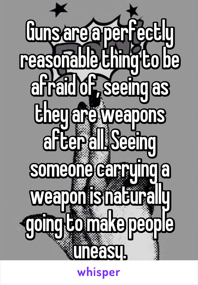 Guns are a perfectly reasonable thing to be afraid of, seeing as they are weapons after all. Seeing someone carrying a weapon is naturally going to make people uneasy.