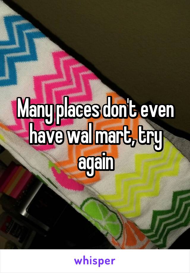 Many places don't even have wal mart, try again