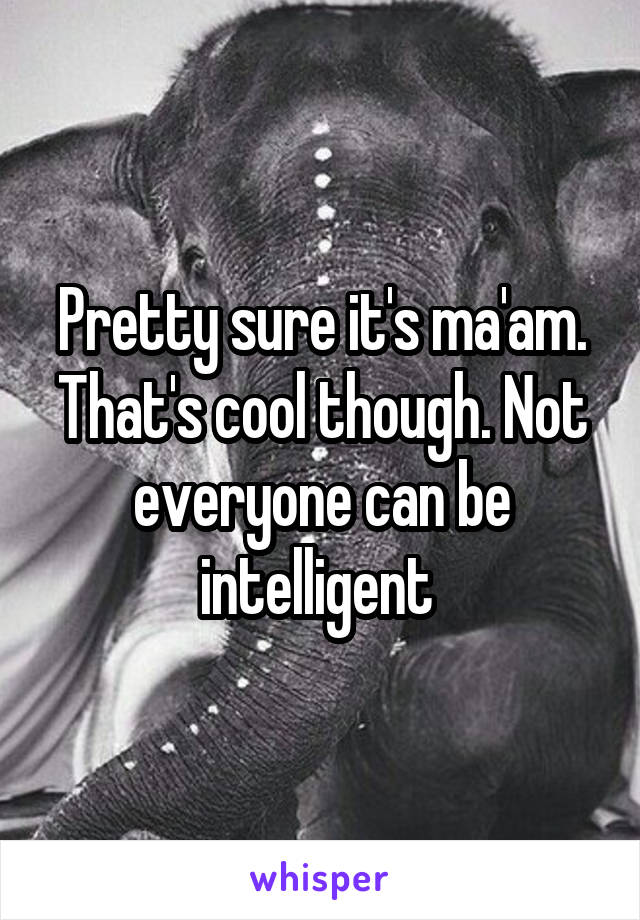 Pretty sure it's ma'am. That's cool though. Not everyone can be intelligent 