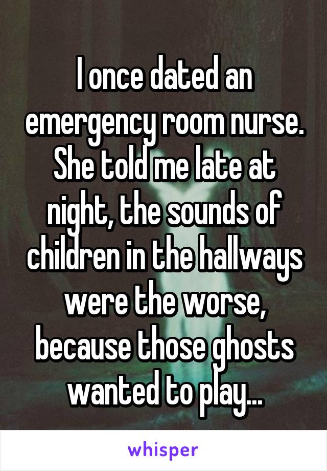 I once dated an emergency room nurse. She told me late at night, the sounds of children in the hallways were the worse, because those ghosts wanted to play...