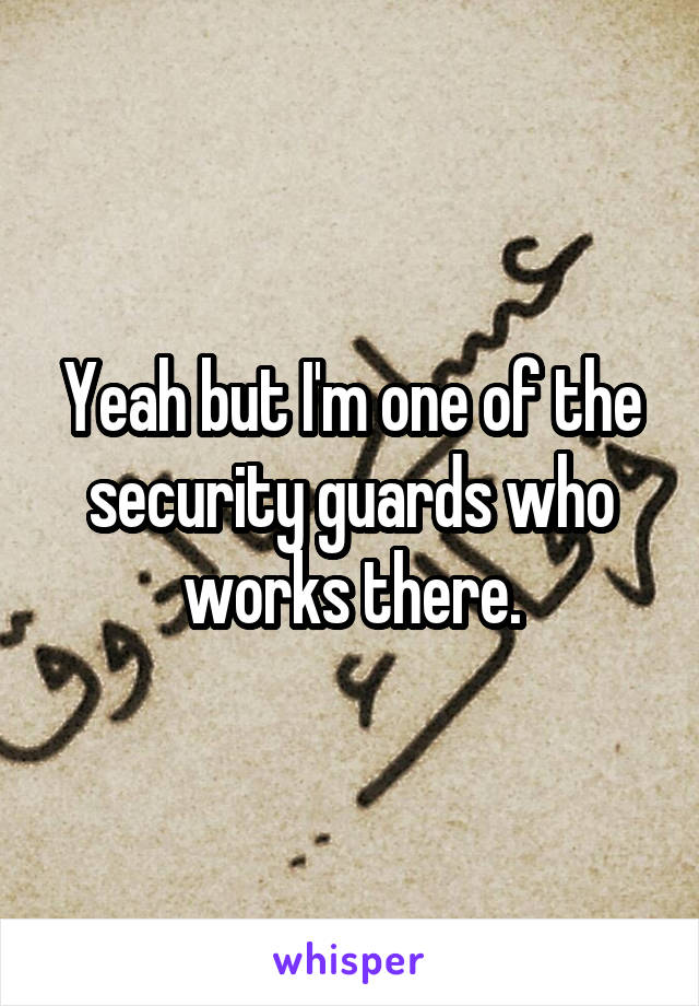 Yeah but I'm one of the security guards who works there.